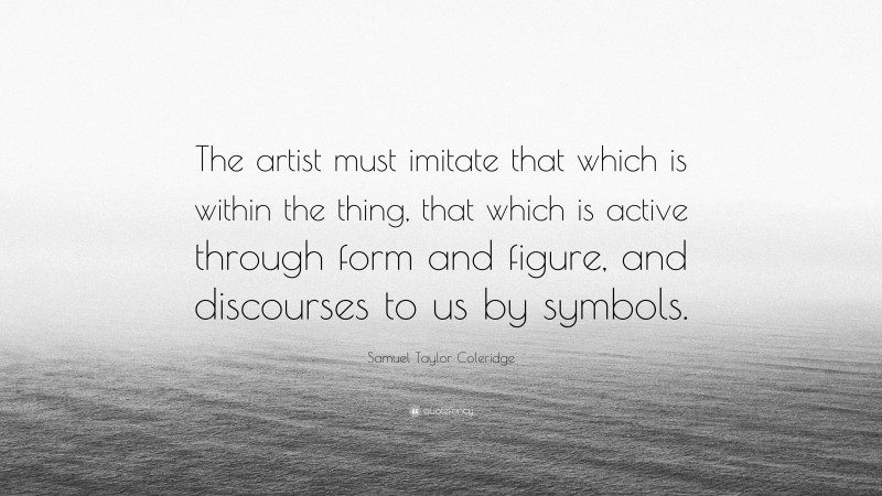 Samuel Taylor Coleridge Quote: “The artist must imitate that which is within the thing, that which is active through form and figure, and discourses to us by symbols.”