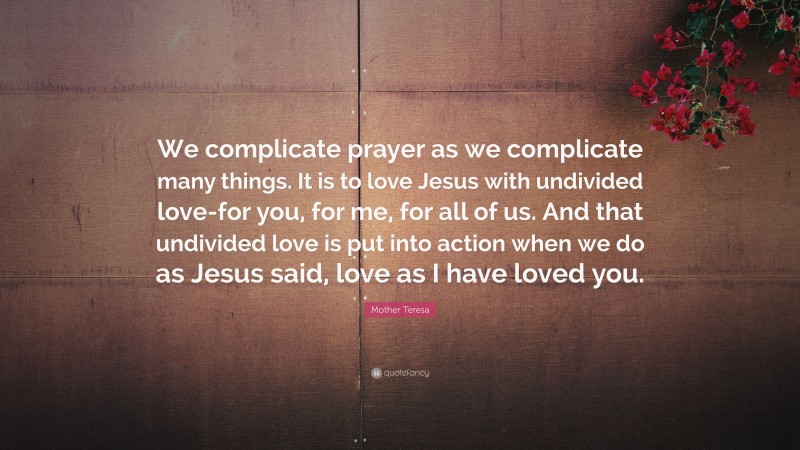 Mother Teresa Quote: “We complicate prayer as we complicate many things. It is to love Jesus with undivided love-for you, for me, for all of us. And that undivided love is put into action when we do as Jesus said, love as I have loved you.”