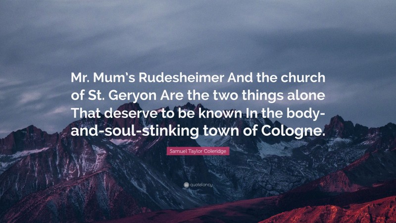 Samuel Taylor Coleridge Quote: “Mr. Mum’s Rudesheimer And the church of St. Geryon Are the two things alone That deserve to be known In the body-and-soul-stinking town of Cologne.”