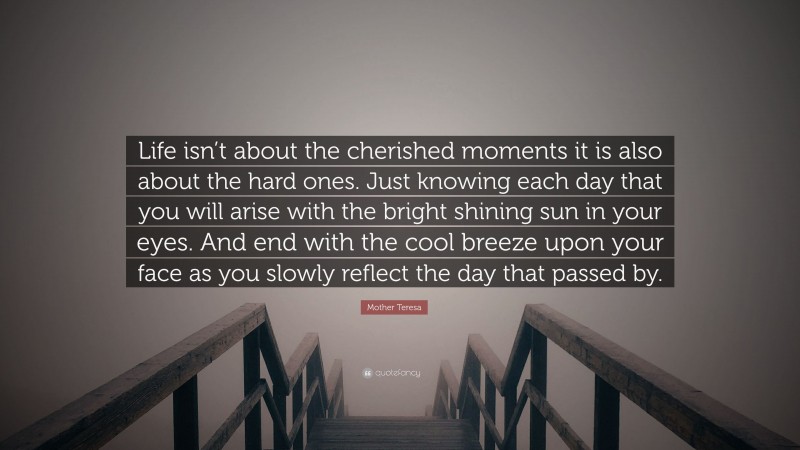 Mother Teresa Quote: “Life isn’t about the cherished moments it is also about the hard ones. Just knowing each day that you will arise with the bright shining sun in your eyes. And end with the cool breeze upon your face as you slowly reflect the day that passed by.”