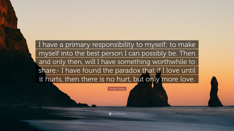 Mother Teresa Quote: “I have a primary responsibility to myself; to make myself into the best person I can possibly be. Then and only then, will I have something worthwhile to share.- I have found the paradox that if I love until it hurts, then there is no hurt, but only more love.”