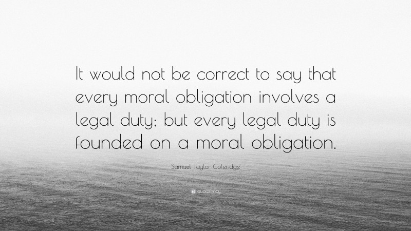 Samuel Taylor Coleridge Quote: “It would not be correct to say that every moral obligation involves a legal duty; but every legal duty is founded on a moral obligation.”