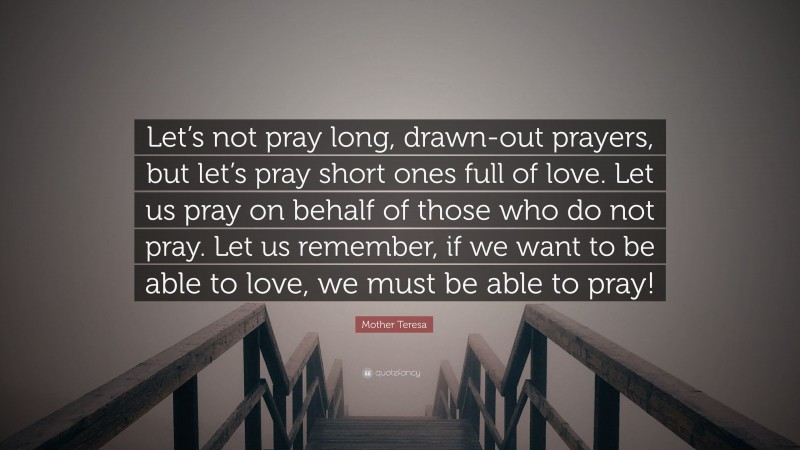 Mother Teresa Quote: “Let’s not pray long, drawn-out prayers, but let’s pray short ones full of love. Let us pray on behalf of those who do not pray. Let us remember, if we want to be able to love, we must be able to pray!”