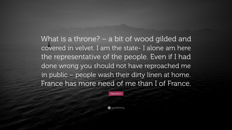 Napoleon Quote: “What is a throne? – a bit of wood gilded and covered in velvet. I am the state- I alone am here the representative of the people. Even if I had done wrong you should not have reproached me in public – people wash their dirty linen at home. France has more need of me than I of France.”