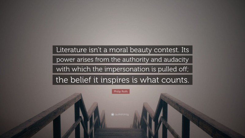 Philip Roth Quote: “Literature isn’t a moral beauty contest. Its power arises from the authority and audacity with which the impersonation is pulled off; the belief it inspires is what counts.”