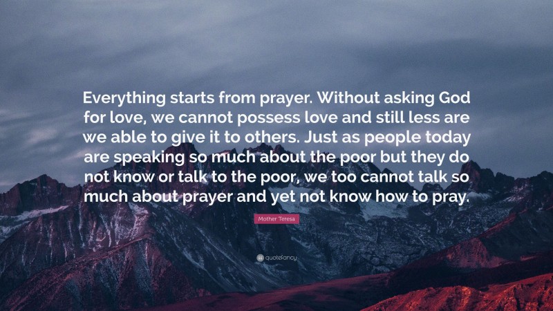 Mother Teresa Quote: “Everything starts from prayer. Without asking God for love, we cannot possess love and still less are we able to give it to others. Just as people today are speaking so much about the poor but they do not know or talk to the poor, we too cannot talk so much about prayer and yet not know how to pray.”