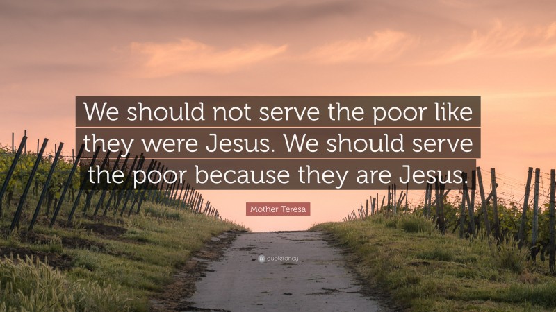 Mother Teresa Quote: “We should not serve the poor like they were Jesus. We should serve the poor because they are Jesus.”