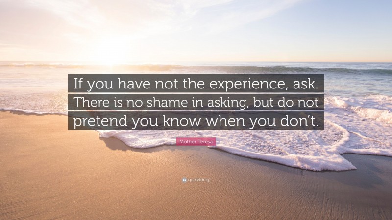 Mother Teresa Quote: “If you have not the experience, ask. There is no shame in asking, but do not pretend you know when you don’t.”