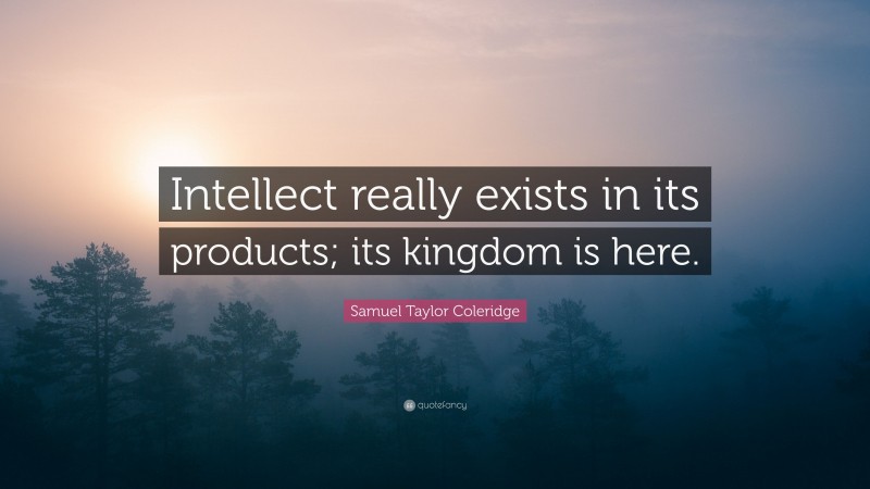 Samuel Taylor Coleridge Quote: “Intellect really exists in its products; its kingdom is here.”