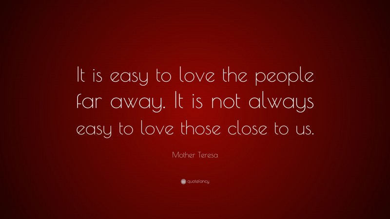 Mother Teresa Quote: “It is easy to love the people far away. It is not always easy to love those close to us.”