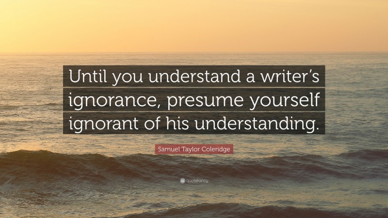 Samuel Taylor Coleridge Quote: “Until you understand a writer’s ignorance, presume yourself ignorant of his understanding.”