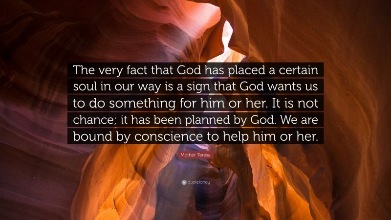 Mother Teresa Quote: “The very fact that God has placed a certain soul in our way is a sign that God wants us to do something for him or her. It is not chance; it has been planned by God. We are bound by conscience to help him or her.”