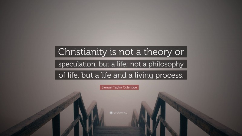 Samuel Taylor Coleridge Quote: “Christianity is not a theory or speculation, but a life; not a philosophy of life, but a life and a living process.”