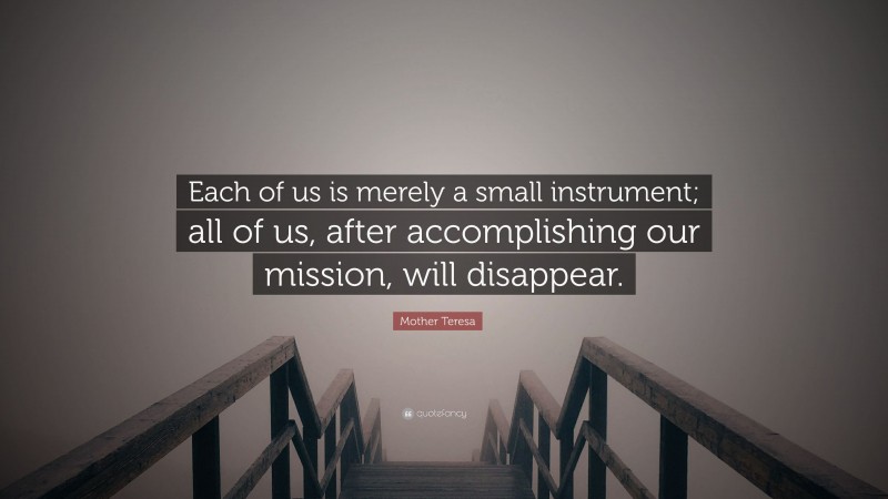 Mother Teresa Quote: “Each of us is merely a small instrument; all of us, after accomplishing our mission, will disappear.”