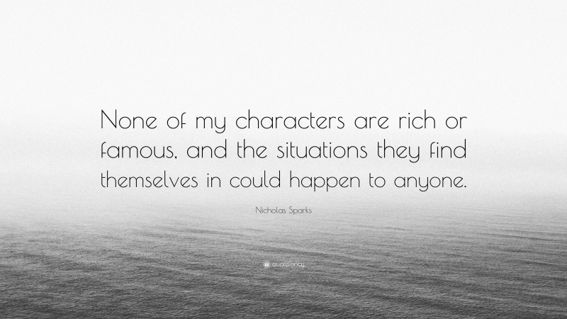 Nicholas Sparks Quote: “None of my characters are rich or famous, and the situations they find themselves in could happen to anyone.”