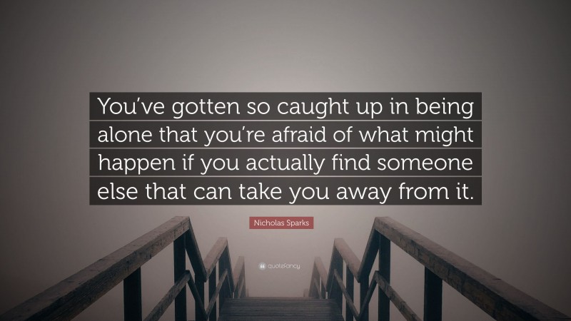 Nicholas Sparks Quote: “You’ve gotten so caught up in being alone that you’re afraid of what might happen if you actually find someone else that can take you away from it.”