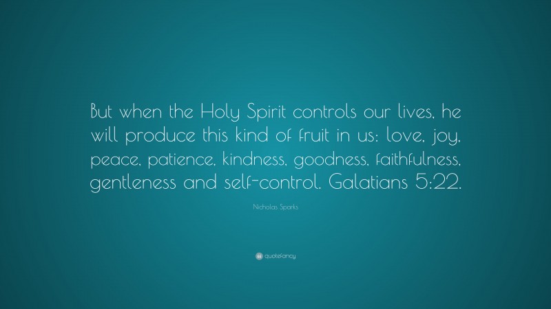 Nicholas Sparks Quote: “But when the Holy Spirit controls our lives, he will produce this kind of fruit in us: love, joy, peace, patience, kindness, goodness, faithfulness, gentleness and self-control. Galatians 5:22.”