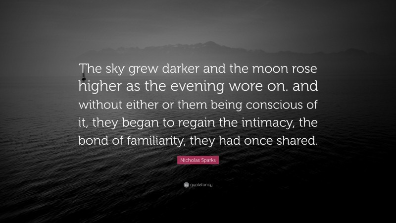 Nicholas Sparks Quote: “The sky grew darker and the moon rose higher as the evening wore on. and without either or them being conscious of it, they began to regain the intimacy, the bond of familiarity, they had once shared.”