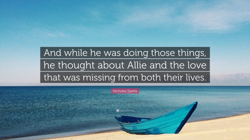 Nicholas Sparks Quote: “And while he was doing those things, he thought about Allie and the love that was missing from both their lives.”