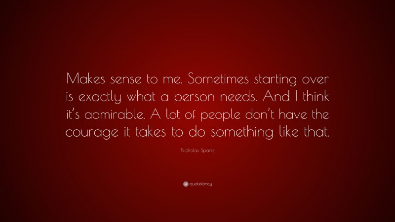Nicholas Sparks Quote: “Makes sense to me. Sometimes starting over is exactly what a person needs. And I think it’s admirable. A lot of people don’t have the courage it takes to do something like that.”