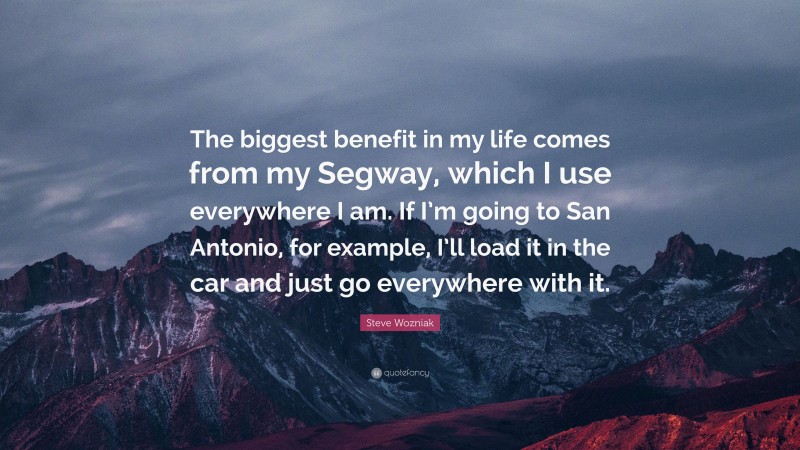 Steve Wozniak Quote: “The biggest benefit in my life comes from my Segway, which I use everywhere I am. If I’m going to San Antonio, for example, I’ll load it in the car and just go everywhere with it.”