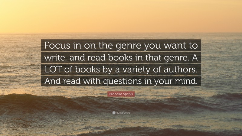Nicholas Sparks Quote: “Focus in on the genre you want to write, and read books in that genre. A LOT of books by a variety of authors. And read with questions in your mind.”