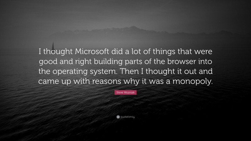 Steve Wozniak Quote: “I thought Microsoft did a lot of things that were good and right building parts of the browser into the operating system. Then I thought it out and came up with reasons why it was a monopoly.”