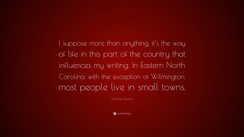 Nicholas Sparks Quote: “I suppose more than anything, it’s the way of life in this part of the country that influences my writing. In Eastern North Carolina, with the exception of Wilmington, most people live in small towns.”