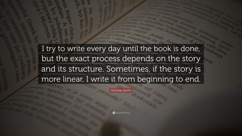 Nicholas Sparks Quote: “I try to write every day until the book is done, but the exact process depends on the story and its structure. Sometimes, if the story is more linear, I write it from beginning to end.”