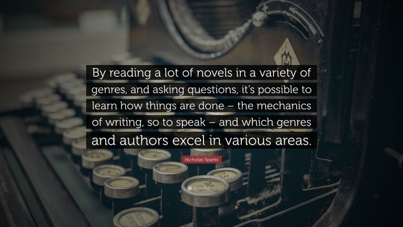 Nicholas Sparks Quote: “By reading a lot of novels in a variety of genres, and asking questions, it’s possible to learn how things are done – the mechanics of writing, so to speak – and which genres and authors excel in various areas.”