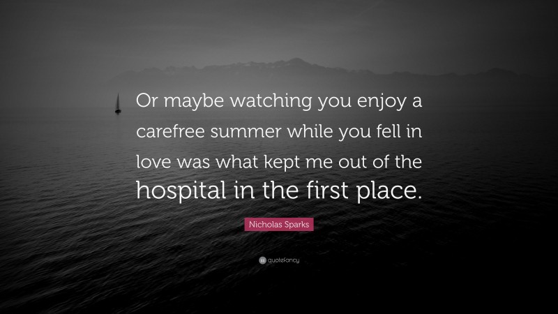Nicholas Sparks Quote: “Or maybe watching you enjoy a carefree summer while you fell in love was what kept me out of the hospital in the first place.”