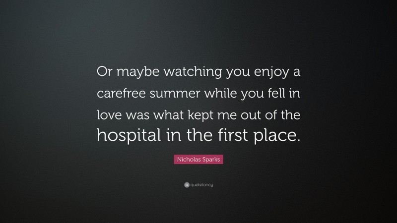 Nicholas Sparks Quote: “Or maybe watching you enjoy a carefree summer while you fell in love was what kept me out of the hospital in the first place.”