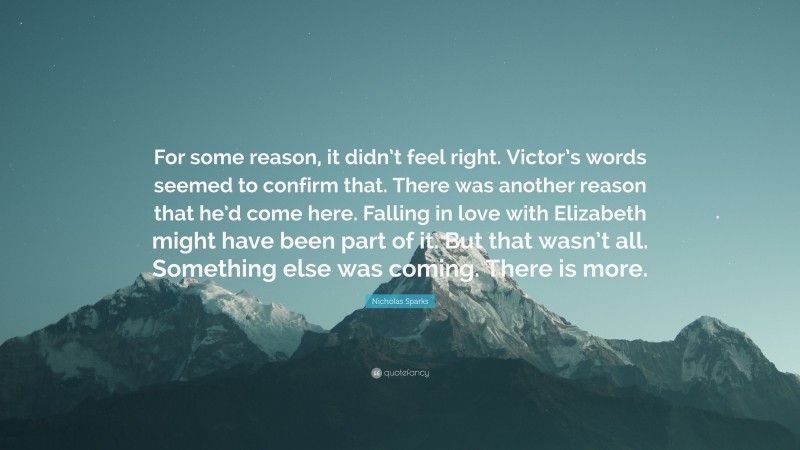 Nicholas Sparks Quote: “For some reason, it didn’t feel right. Victor’s words seemed to confirm that. There was another reason that he’d come here. Falling in love with Elizabeth might have been part of it. But that wasn’t all. Something else was coming. There is more.”