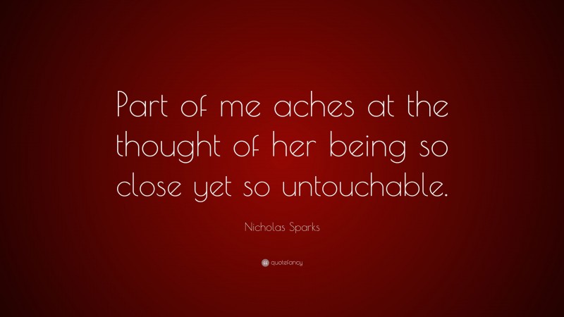 Nicholas Sparks Quote: “Part of me aches at the thought of her being so close yet so untouchable.”