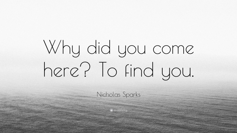 Nicholas Sparks Quote: “Why did you come here? To find you.”