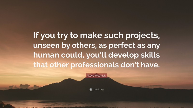 Steve Wozniak Quote: “If you try to make such projects, unseen by others, as perfect as any human could, you’ll develop skills that other professionals don’t have.”