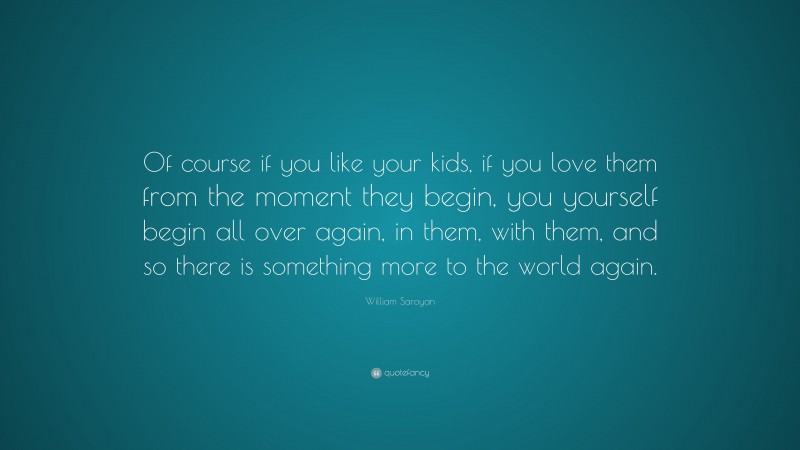 William Saroyan Quote: “Of course if you like your kids, if you love them from the moment they begin, you yourself begin all over again, in them, with them, and so there is something more to the world again.”