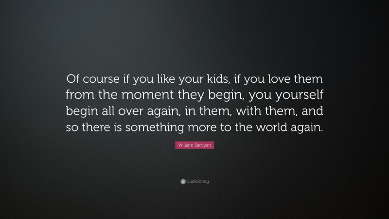 William Saroyan Quote: “Of course if you like your kids, if you love them from the moment they begin, you yourself begin all over again, in them, with them, and so there is something more to the world again.”
