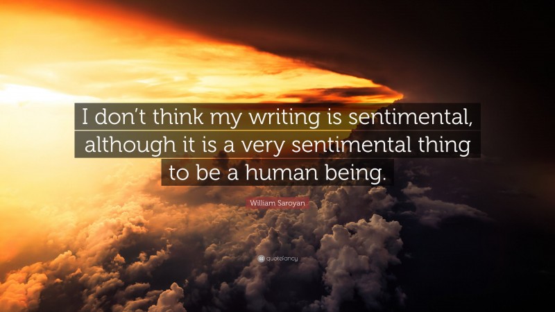 William Saroyan Quote: “I don’t think my writing is sentimental, although it is a very sentimental thing to be a human being.”