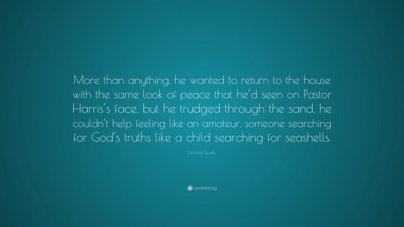 Nicholas Sparks Quote: “More than anything, he wanted to return to the house with the same look of peace that he’d seen on Pastor Harris’s face, but he trudged through the sand, he couldn’t help feeling like an amateur, someone searching for God’s truths like a child searching for seashells.”
