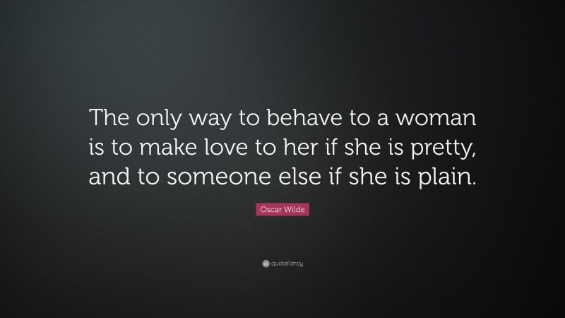 Oscar Wilde Quote: “The only way to behave to a woman is to make love to her if she is pretty, and to someone else if she is plain.”