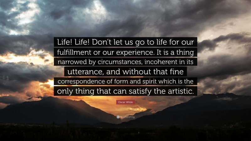 Oscar Wilde Quote: “Life! Life! Don’t let us go to life for our fulfillment or our experience. It is a thing narrowed by circumstances, incoherent in its utterance, and without that fine correspondence of form and spirit which is the only thing that can satisfy the artistic.”