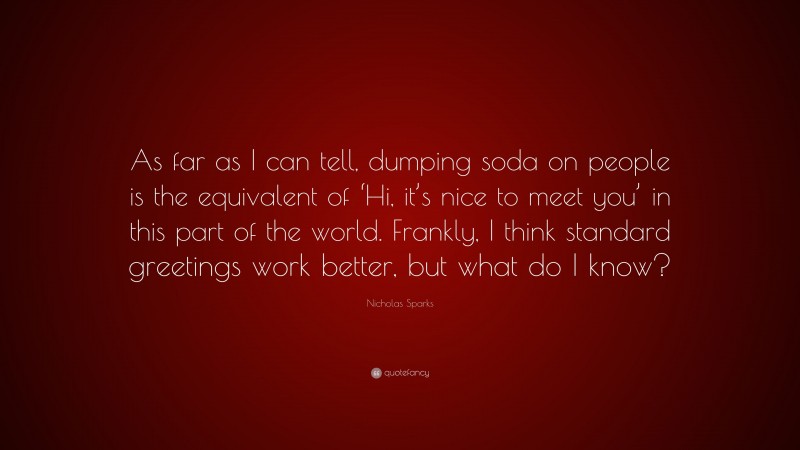 Nicholas Sparks Quote: “As far as I can tell, dumping soda on people is the equivalent of ‘Hi, it’s nice to meet you’ in this part of the world. Frankly, I think standard greetings work better, but what do I know?”