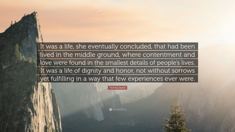 Nicholas Sparks Quote: “It was a life, she eventually concluded, that had been lived in the middle ground, where contentment and love were found in the smallest details of people’s lives. It was a life of dignity and honor, not without sorrows yet fulfilling in a way that few experiences ever were.”