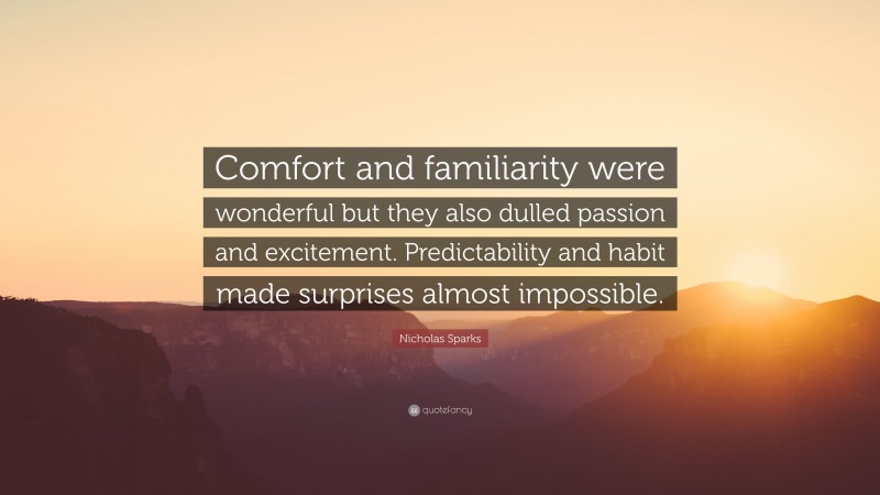 Nicholas Sparks Quote: “Comfort and familiarity were wonderful but they also dulled passion and excitement. Predictability and habit made surprises almost impossible.”