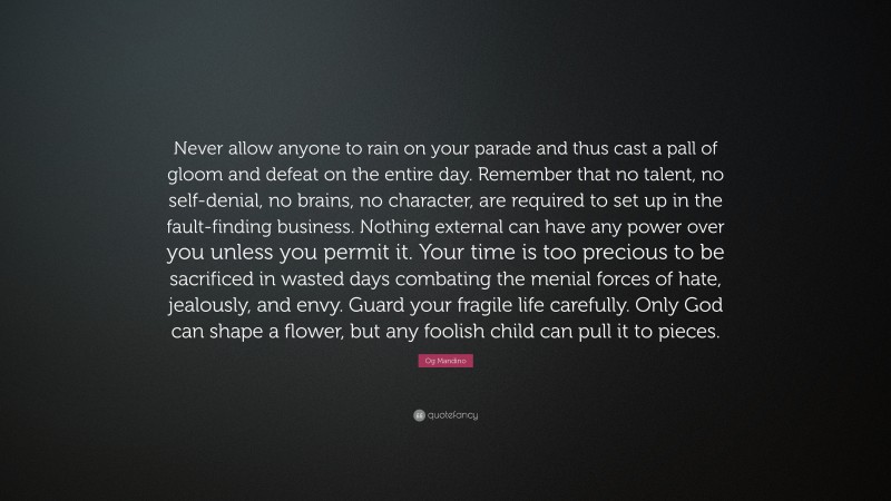 Og Mandino Quote: “Never allow anyone to rain on your parade and thus cast a pall of gloom and defeat on the entire day. Remember that no talent, no self-denial, no brains, no character, are required to set up in the fault-finding business. Nothing external can have any power over you unless you permit it. Your time is too precious to be sacrificed in wasted days combating the menial forces of hate, jealously, and envy. Guard your fragile life carefully. Only God can shape a flower, but any foolish child can pull it to pieces.”