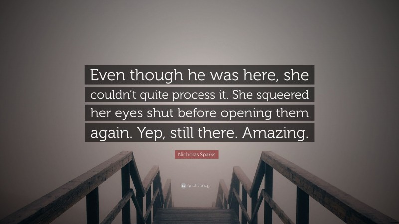 Nicholas Sparks Quote: “Even though he was here, she couldn’t quite process it. She squeered her eyes shut before opening them again. Yep, still there. Amazing.”