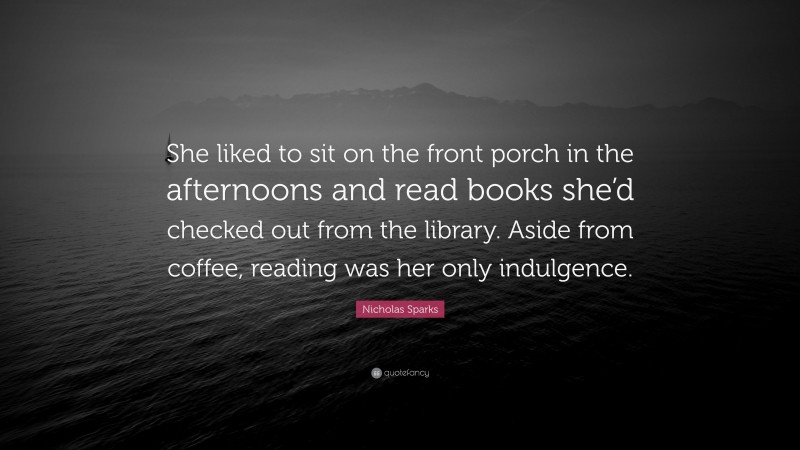 Nicholas Sparks Quote: “She liked to sit on the front porch in the afternoons and read books she’d checked out from the library. Aside from coffee, reading was her only indulgence.”