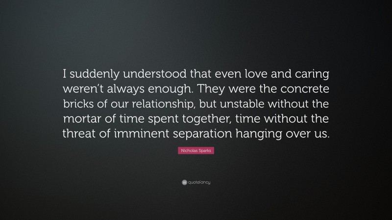 Nicholas Sparks Quote: “I suddenly understood that even love and caring weren’t always enough. They were the concrete bricks of our relationship, but unstable without the mortar of time spent together, time without the threat of imminent separation hanging over us.”