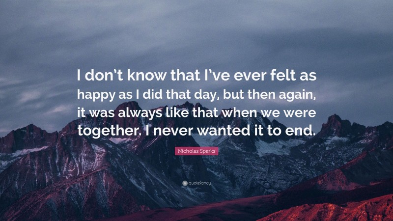 Nicholas Sparks Quote: “I don’t know that I’ve ever felt as happy as I did that day, but then again, it was always like that when we were together. I never wanted it to end.”